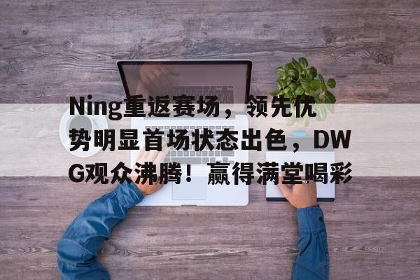 开云下载-关于Ning重返赛场，领先优势明显首场状态出色，DWG观众沸腾！赢得满堂喝彩的信息