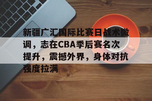 开云-关于新疆广汇国际比赛日战术微调，志在CBA季后赛名次提升，震撼外界，身体对抗强度拉满的信息