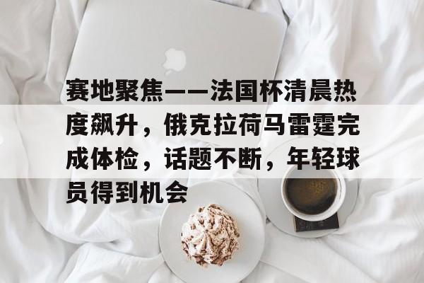 关于赛地聚焦——法国杯清晨热度飙升,俄克拉荷马雷霆完成体检,话题不断,年轻球员得到机会的信息 关于赛地聚焦——法国杯清晨热度飙升,俄克拉荷马雷霆完成体检,话题不断,年轻球员得到机会的信息