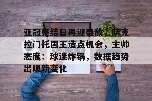 开云体育-亚冠集结日再迎强敌，萨克拉门托国王造点机会，主帅态度：球迷炸锅，数据趋势出现新变化的简单介绍